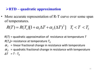 RTD – quadratic approximation
• More accurate representation of R-T curve over some span
of temperatures.
R(T) = quadratic approximation of resistance at temperature T
R(T0)= resistance at temperature T0
α1 = linear fractional change in resistance with temperature
α2 = quadratic fractional change in resistance with temperature
ΔT = T - T0
2
1
2
2
1 ]
)
(
1
)[
(
)
( T
T
T
T
T
T
R
T
R o 





 

22
 