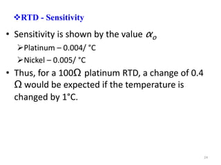RTD - Sensitivity
• Sensitivity is shown by the value αo
Platinum – 0.004/ °C
Nickel – 0.005/ °C
• Thus, for a 100Ω platinum RTD, a change of 0.4
Ω would be expected if the temperature is
changed by 1°C.
24
 
