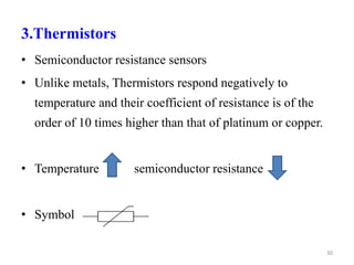 3.Thermistors
• Semiconductor resistance sensors
• Unlike metals, Thermistors respond negatively to
temperature and their coefficient of resistance is of the
order of 10 times higher than that of platinum or copper.
• Temperature semiconductor resistance
• Symbol
30
 