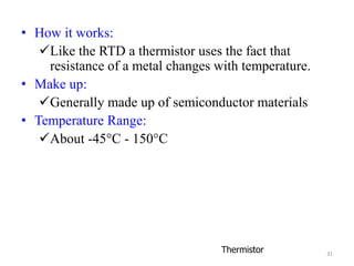 31
• How it works:
Like the RTD a thermistor uses the fact that
resistance of a metal changes with temperature.
• Make up:
Generally made up of semiconductor materials
• Temperature Range:
About -45°C - 150°C
Thermistor
 