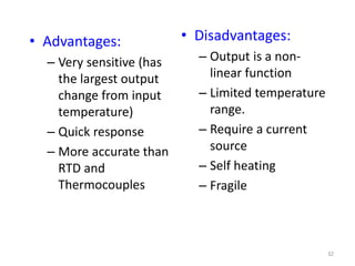32
• Advantages:
– Very sensitive (has
the largest output
change from input
temperature)
– Quick response
– More accurate than
RTD and
Thermocouples
• Disadvantages:
– Output is a non-
linear function
– Limited temperature
range.
– Require a current
source
– Self heating
– Fragile
 