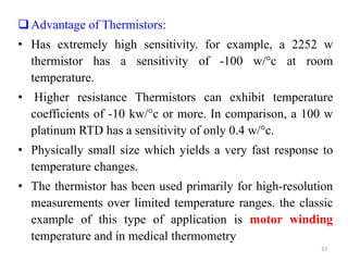 Advantage of Thermistors:
• Has extremely high sensitivity. for example, a 2252 w
thermistor has a sensitivity of -100 w/°c at room
temperature.
• Higher resistance Thermistors can exhibit temperature
coefficients of -10 kw/°c or more. In comparison, a 100 w
platinum RTD has a sensitivity of only 0.4 w/°c.
• Physically small size which yields a very fast response to
temperature changes.
• The thermistor has been used primarily for high-resolution
measurements over limited temperature ranges. the classic
example of this type of application is motor winding
temperature and in medical thermometry
33
 