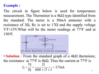 Example :
The circuit in figure below is used for temperature
measurement. The Thermistor is a 4kΩ type identified from
the standard. The meter is a 50mA ammeter with a
resistance of 3Ω, Rc is set to 17Ω and the supply voltage
VT=15V.What will be the meter readings at 77oF and at
150oF.
• Solution : From the standard graph of a 4kΩ thermistor,
the resistance at 77oF is 4kΩ. Thus the current at 77oF is
36
 