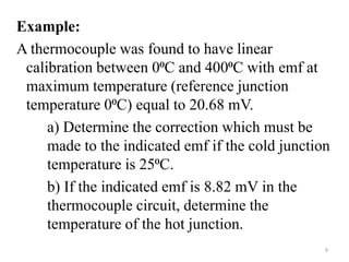 Example:
A thermocouple was found to have linear
calibration between 0⁰C and 400⁰C with emf at
maximum temperature (reference junction
temperature 0⁰C) equal to 20.68 mV.
a) Determine the correction which must be
made to the indicated emf if the cold junction
temperature is 25⁰C.
b) If the indicated emf is 8.82 mV in the
thermocouple circuit, determine the
temperature of the hot junction.
9
 