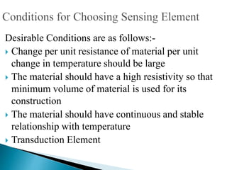 Desirable Conditions are as follows:-
 Change per unit resistance of material per unit
change in temperature should be large
 The material should have a high resistivity so that
minimum volume of material is used for its
construction
 The material should have continuous and stable
relationship with temperature
 Transduction Element
 