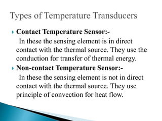  Contact Temperature Sensor:-
In these the sensing element is in direct
contact with the thermal source. They use the
conduction for transfer of thermal energy.
 Non-contact Temperature Sensor:-
In these the sensing element is not in direct
contact with the thermal source. They use
principle of convection for heat flow.
 