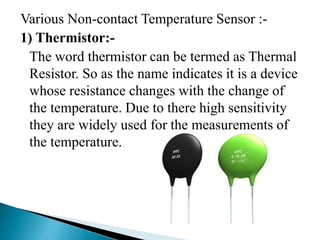 Various Non-contact Temperature Sensor :-
1) Thermistor:-
The word thermistor can be termed as Thermal
Resistor. So as the name indicates it is a device
whose resistance changes with the change of
the temperature. Due to there high sensitivity
they are widely used for the measurements of
the temperature.
 