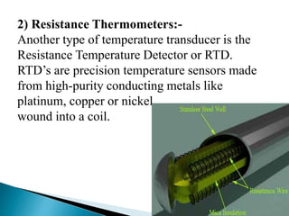 2) Resistance Thermometers:-
Another type of temperature transducer is the
Resistance Temperature Detector or RTD.
RTD’s are precision temperature sensors made
from high-purity conducting metals like
platinum, copper or nickel
wound into a coil.
 