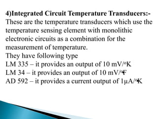 4)Integrated Circuit Temperature Transducers:-
These are the temperature transducers which use the
temperature sensing element with monolithic
electronic circuits as a combination for the
measurement of temperature.
They have following type
LM 335 – it provides an output of 10 mV/oK
LM 34 – it provides an output of 10 mV/•oF
AD 592 – it provides a current output of 1µA/•oK
 