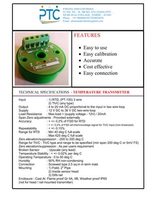 TECHNICAL SPECIFICATIONS - TEMPERATURE TRANSMITTER
Input : 1) RTD, (PT-100) 3 wire
2) Th/C (any type)
Output : 4 to 20 mA DC proportional to the input in two wire loop
Supply : 12 V DC to 36 V DC two-wire loop
Load Resistance : Max load = (supply voltage - 12V) / 20mA
Span Zero adjustments : Provided externally
Accuracy : < +/- 0.2% of FSD for RTD
: < +/- 0.2% of FSD wrt thermovoltage signal for Th/C input (non-linearized)
Repeatability : < +/- 0.15%
Range for RTD : Min 40 deg C full scale
: Max 625 deg C full scale
Zero elevation/suppression : -200 to 200 deg C
Range for Th/C : Th/C type and range to be specified (min span 200 deg C or 5mV FS)
Zero elevation/suppression : As per users requirement
Broken Sensor : Upscale (any lead)
Temperature Stability : < +/- 0.02% per deg C
Operating Temperature : 0 to 50 deg C
Hunidity : 90% RH non-condensing
Connection : Screwed type 2.5 sq.m m term inals
Mounting : 1) Field, 2" Pipe
2) Inside sensor head
3) DIN rail
Enclosure : Cast Al. Flame proof Gr IIA, IIB, Weather proof IP65
(not for head / rail mounted transmitter)
PTRANS AND CONTROLS
FL NO. 301 – B , SR.NO. 32/9, OASIS CITY ,
NEAR ZEAL COLLAGE , NARHE – 411041
Phone : +91 9860868183/7030924878
Email : ptransandcontrols@gmail.com
FEATURES
 Easy to use
 Easy calibration
 Accurate
 Cost effective
 Easy connection
 