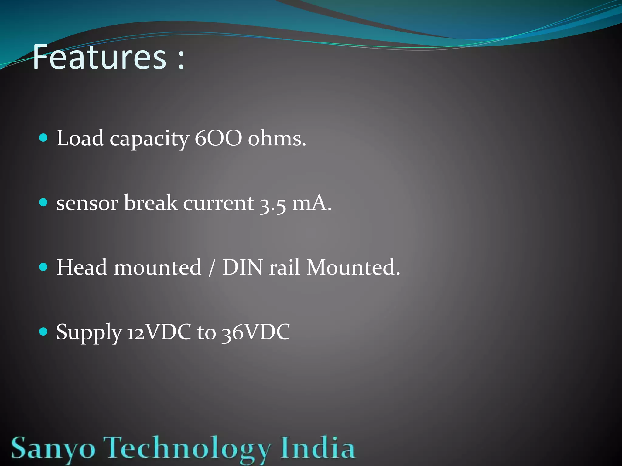 Features :
Load capacity 6OO ohms.
sensor break current 3.5 mA.
Head mounted / DIN rail Mounted.
Supply 12VDC to 36VDC