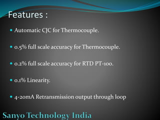 Features :
 Automatic CJC for Thermocouple.
 0.5% full scale accuracy for Thermocouple.
 0.2% full scale accuracy for RTD PT-100.
 0.1% Linearity.
 4-20mA Retransmission output through loop
 
