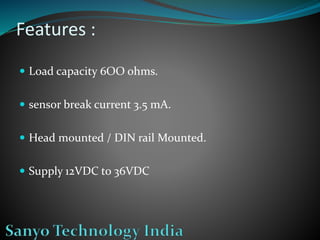 Features :
 Load capacity 6OO ohms.
 sensor break current 3.5 mA.
 Head mounted / DIN rail Mounted.
 Supply 12VDC to 36VDC
 