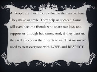 . People are much more valuable than an old fence.
They make us smile. They help us succeed. Some
will even become friends who share our joys, and
support us through bad times. And, if they trust us,
they will also open their hearts to us. That means we
need to treat everyone with LOVE and RESPECT.
 