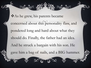 As he grew, his parents became
concerned about this personality flaw, and
pondered long and hard about what they
should do. Finally, the father had an idea.
And he struck a bargain with his son. He
gave him a bag of nails, and a BIG hammer.
 