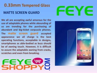 0.33mm Tempered Glass 
MATTE SCREEN GUARD 
We all are accepting awful amorous for the 
use of adaptable phones while abounding of 
us are trending for the purchasing of 
abundant and big-ticket corpuscle phones. 
The matte screen guard accepted 
appearance we all charge is the best 
operating functions, acceptable in designs, 
smartphones as able-bodied as buzz should 
be of awning touch. However, it is difficult 
to assure the adaptable awning from cracks, 
scratches and even from breaking. 
 