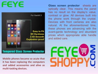 Glass screen protector sheets are
optically clear. This means the panel
has no result on the display’s value,
contrast or glow. All devices built into
the phone work through the crystal.
Devices with front cameras are also
natural. At the aforementioned time,
these phones are advancing with the
avant-garde technology and abundant
prices which appropriate able handle
and added care.
Mobile phones became so acute that
it has been replacing the computers
and added accessories and alive as
multi-tasking devices.
 