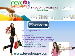 M/s Pantagone Satellite
Mail Address:
A-17, Janki Nagar Near Suyash Hospital
Chunabhatti Kolar Road, Bhopal, Madhya
Pradesh India
Contact No.:9755593274
WhatsApp Us On : 9589038603
www.feyeshoppy.com
 
