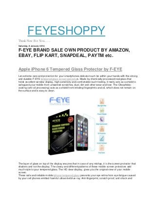 FEYESHOPPY
Think New For You........
Saturday, 9 January 2016
F-EYE BRAND SALE OWN PRODUCT BY AMAZON,
EBAY, FLIP KART, SNAPDEAL, PAYTM etc.
Apple iPhone 6 Tempered Glass Protector by F-EYE
Let extreme care and protection for your smartphones delicate touch be within your hands with this strong
and durable F-EYE tempered glass screen protectors. Made by chemically processed real glass that
holds excellent window display, high sensitivity and comfortable touch feeling, it really acts as a shield to
safeguard your mobile from unwanted scratches, dust, dirt and other wear and tear. The Oleophobic
coating (anti-oil processing) acts as a shield from irritating fingerprints and oil, which does not remain on
the surface and is easy to clean.
The layer of glass on top of the display ensures that in case of any mishap, it is the screen protector that
shatters and not the display. The classy and different patterns of these mobile screen protectors add
much style to your tempered glass. The HD clear display, gives you the original view of your mobile
screen.
These safe and reliable mobile iphone tempered glass prevents your eye retina from eye fatigue caused
by your cell phones emitted harmful ultraviolet blue ray. Anti-fingerprint, scratch proof, anti shock and
 