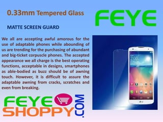 0.33mm Tempered Glass
We all are accepting awful amorous for the
use of adaptable phones while abounding of
us are trending for the purchasing of abundant
and big-ticket corpuscle phones. The accepted
appearance we all charge is the best operating
functions, acceptable in designs, smartphones
as able-bodied as buzz should be of awning
touch. However, it is difficult to assure the
adaptable awning from cracks, scratches and
even from breaking.
MATTE SCREEN GUARD
 