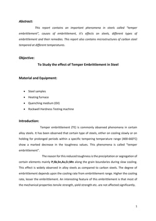 1
Abstract:
This report contains an important phenomena in steels called “temper
embrittlement”, causes of embrittlement, it’s effects on steels, different types of
embrittlement and their remedies. This report also contains microstructures of carbon steel
tempered at different temperatures.
Objective:
To Study the effect of Temper Embrittlement in Steel
Material and Equipment:
 Steel samples
 Heating furnace
 Quenching medium (Oil)
 Rockwell Hardness Testing machine
Introduction:
Temper embrittlement (TE) is commonly observed phenomena in certain
alloy steels. It has been observed that certain type of steels, either on cooling slowly or on
holding for prolonged periods within a specific tempering temperature range (400-660°C)
show a marked decrease in the toughness values. This phenomena is called “temper
embrittlement”.
The reason for this reduced toughness is the precipitation or segregation of
certain elements mainly P,Sb,Sn,As,Cr,Mn along the grain boundaries during slow cooling.
This effect is widely observed in alloy steels as compared to carbon steels. The degree of
embrittlement depends upon the cooling rate from embrittlement range. Higher the cooling
rate, lesser the embrittlement. An interesting feature of this embrittlement is that most of
the mechanical properties tensile strength, yield strength etc. are not affected significantly.
 