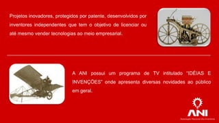 Projetos inovadores, protegidos por patente, desenvolvidos por

inventores independentes que tem o objetivo de licenciar ou
até mesmo vender tecnologias ao meio empresarial.

A ANI possui um programa de TV intitulado “IDÉIAS E
INVENÇÕES” onde apresenta diversas novidades ao público

em geral.

 