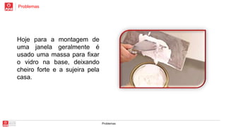 Problemas

Hoje para a montagem de
uma janela geralmente é
usado uma massa para fixar
o vidro na base, deixando
cheiro forte e a sujeira pela
casa.

Problemas

 