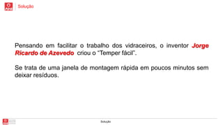 Solução

Pensando em facilitar o trabalho dos vidraceiros, o inventor Jorge
Ricardo de Azevedo criou o “Temper fácil”.
Se trata de uma janela de montagem rápida em poucos minutos sem
deixar resíduos.

Solução

 