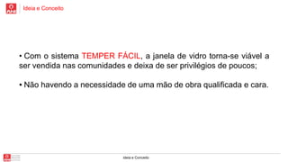 Ideia e Conceito

• Com o sistema TEMPER FÁCIL, a janela de vidro torna-se viável a
ser vendida nas comunidades e deixa de ser privilégios de poucos;
• Não havendo a necessidade de uma mão de obra qualificada e cara.

ideia e Conceito

 