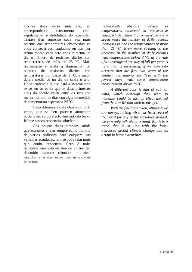 árbores dúas veces nun ano, co
correspondente tensamento vital,
esgotamento e debilidade do exemplar.
Trátase dun aumento cada vez máis
patente das temperaturas observadas en
anos consecutivos, traducido en que por
termo medio cada sete anos aumenta un
día o número de rexistros diarios con
temperaturas de máis de 25 ºC. Máis
rechamante é aínda a diminución do
número de rexistros diarios con
temperaturas por baixo de 3 ºC, a razón
dunha media de un día de caída ó ano.
Unha tendencia que se está a incrementar,
se se ten en conta que os dous primeiros
anos do século están entre os tres con
menor número de días con algunha medida
de temperatura superior a 25 ºC.
Caso diferente é o da chuvia ou o do
vento, que se ben parecen aumentar,
podería ser só un efecto derivado do baixo
R2
que ambas tendencias obteñen.
Cos poucos datos tomados, aínda
que esteamos a falar sempre como mínimo
de varios milleiros para calquera das
variables estudadas, non se pode falar máis
que dunha tendencia. Pero é unha
tendencia que está en liña co antano tan
discutido cambio climático a nivel
mundial e á súa orixe nas actividades
humanas.
increasingly obvious increase in
temperatures observed in consecutive
years, which means that on average every
seven years the number of daily records
increases in one the temperatures of more
than 25 ºC. Even more striking is the
decrease in the number of daily records
with temperatures below 3 ºC, at the rate
of an average of one day of fall per year. A
trend that is increasing, if we take into
account that the first two years of the
century are among the three with the
fewest days with some temperature
measurement above 25 ºC.
A different case is that of rain or
wind, which although they seem to
increase, could be just an effect derived
from the low R2 that both trends get.
With the few data taken, although we
are always talking about at least several
thousand for any of the variables studied,
we can only talk about a trend. But it is a
trend that is in line with the long-
discussed global climate change and its
origin in human activities.
p.44 de 48
 