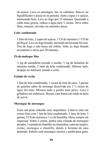 de açúcar. Lave os morangos, tire os cabinhos, bata-os no
  liquidificador e passe-os na peneira. Junte a água e o açúcar,
  misturando bem. Leve ao fogo por 15 minutos. Querendo a
  calda mais grossa, reduza a água para ¼ xícara. Sirva sobre
  flans, mousse, sorvetes ou omeletes doces.

Leite condensado

  1 litro de leite, 2 copos de açúcar, 1 CS de maisena e 1 CS de
  pó Royal. Leve ao fogo brando, mexendo até levantar fervura.
  Tire do fogo e não mexa até esfriar. Volte ao fogo brando
  novamente e mexa por 20 minutos.

Pé-de-moleque fino

  ½ kg de amendoim torrado e moído, ½ kg de bolachas de
  maisena moída, 2 latas de leite condensado. Misture tudo,
  despeje no mármore untado e corte.

Gelado de verão

  1 lata de leite condensado, 1 xícara de leite de coco, 1 pacote
  de gelatina sabor de morango dissolvida em 1 ½ xícara de
  água fervente. Misture tudo e ponha num pirex. Leve à
  geladeira até endurecer. Decore com frutas em calda na hora
  de servir.

Merengue de morangos

  Forre um prato redondo com suspirinhos. Cubra-o com um
  creme feito com 1 lata de leite condensado, 2 latas de leite, 3
  gemas, 2 CS de maisena e 1 cc de baunilha. Mexa sempre até
  engrossar. Sobre o creme, ponha uma camada de morangos
  picados, 1 camada de chantilly ou chantybon, outra de suspiro,
  creme, morangos e chantilly, dando o formato de uma
  pirâmide. Enfeite com morangos inteiros e ponha para gelar.

                              99
 