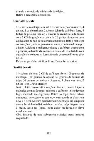 usando a velocidade mínima da batedeira.
  Retire e acrescente a baunilha.

Charlotte de café

  1 xícara de manteiga sem sal, 1 xícara de açúcar mascavo, 4
  gemas, 1 cc de maisena, 2 xícaras (chá) de café bem forte, 4
  folhas de gelatina incolor, 2 xícaras de creme-de-leite batido
  com 2 CS de glaçúcar e cerca de 20 palitos franceses ou o
  equivalente de pão-de-ló cortado em palitos. Bata a manteiga
  com o açúcar, junte as gemas uma a uma, continuando sempre
  a bater. Adicione a maisena, coloque o café bem quente com
  a gelatina já dissolvida, misture o creme de leite batido com
  o glaçúcar e coloque na forma forrada com os palitos ou pão-
  de-ló.
  Deixe na geladeira até ficar firme. Desenforme e sirva.

Soufflé de café

  1 ½ xícara de leite, 2 CS de café bem forte, 100 gramas de
  manteiga, 150 gramas de açúcar, 50 gramas de farinha de
  trigo, 50 gramas de maisena, 5 gemas, 5 claras em neve, 2
  CS de licor Grand Marnier.
  Junte o leite com o café e o açúcar, ferva e reserve. Ligue a
  manteiga com as farinhas, adicione o café com leite e leve ao
  fogo, mexendo até engrossar. Retire do fogo, deixe esfriar
  um pouco, acrescente as gemas, e, em seguida as claras em
  neve e o licor. Misture delicadamente e coloque em um pirex
  ou em forminhas individuais bem untadas, próprias para irem
  à mesa. Asse no forno, com calor moderado e sirva
  imediatamente.
  Obs. Trata-se de uma sobremesa clássica, para jantares
  requintados.




                             101
 
