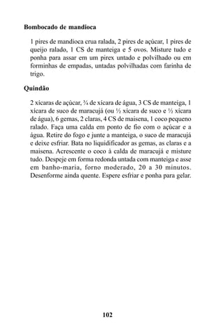Bombocado de mandioca

 1 pires de mandioca crua ralada, 2 pires de açúcar, 1 pires de
 queijo ralado, 1 CS de manteiga e 5 ovos. Misture tudo e
 ponha para assar em um pirex untado e polvilhado ou em
 forminhas de empadas, untadas polvilhadas com farinha de
 trigo.

Quindão

 2 xícaras de açúcar, ¾ de xícara de água, 3 CS de manteiga, 1
 xícara de suco de maracujá (ou ½ xícara de suco e ½ xícara
 de água), 6 gemas, 2 claras, 4 CS de maisena, 1 coco pequeno
 ralado. Faça uma calda em ponto de fio com o açúcar e a
 água. Retire do fogo e junte a manteiga, o suco de maracujá
 e deixe esfriar. Bata no liquidificador as gemas, as claras e a
 maisena. Acrescente o coco à calda de maracujá e misture
 tudo. Despeje em forma redonda untada com manteiga e asse
 em banho-maria, forno moderado, 20 a 30 minutos.
 Desenforme ainda quente. Espere esfriar e ponha para gelar.




                             102
 