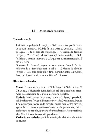 14 – Doces naturalistas

Torta de maçãs

  4 xícaras de pedaços de maçã, 1 CS de canela em pó, ½ xícara
  de açúcar mascavo, 1 CS de farinha de trigo comum, 1 xícara
  de água, ¼ de xícara de manteiga, 1 ½ xícara de farinha
  integral, 1/2 cc de sal. Misture a maçã com a canela, 1 CS de
  farinha e o açúcar mascavo e coloque em forma untada de 22
  cm x 22 cm.
  Derrame 1 xícara de água nessa mistura. Faça 1 farofa,
  misturando a manteiga com o sal e 1 ½ xícara de farinha
  integral. Bata para ficar mais fina. Espalhe sobre as maçãs.
  Asse em forno moderado por 40 a 45 minutos.

Biscoitos recheados

  Massa: 3 xícaras de aveia, 1 CS de óleo, 1 CS de tahine, ½
  CS de sal, 1 xícara de água, farinha até desgrudar das mãos.
  Abra na espessura de 3 mm e corte em círculos.
  Recheio: ¾ de xícara de passas, 1 xícara de água, 1 pitada de
  sal. Ponha para ferver até engrossar: ± 15 a 20 minutos. Ponha
  1 cc de recheio sobre cada círculo, cubra com outro círculo,
  aperte bem com um garfo molhado ou simplesmente, dobre
  cada círculo ao meio, apertando bem as bordas. Asse em forno
  alto 30 a 45 minutos ou até que doure.
  Variação do recheio: purê de maçãs, de abóbora, de batata
  doce, etc.


                             103
 