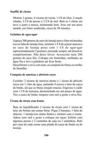 Soufflé de ricota

  Misture 3 gemas, 4 xícaras de ricota, 1 CS de óleo, 2 maçãs
  raladas, 2 CS de passas e 2 CS de mel. Bata as 3 claras em
  neve e junte à massa, misturando bem. Asse em um pirex
  untado, em forno moderado, cerca de 30 minutos.

Gelatina de agar-agar

  Aqueça 300 gramas de suco de laranja pera e lima misturadas
  (ou na falta de laranja lima, misturar 1 CS de açúcar mascavo
  ao suco de laranja pera) com 1 CS de agar-agar
  (aproximadamente 5 gramas), mexendo sempre, até dissolver
  completamente. Não deixe ferver. Acrescente mais 200
  gramas de suco frio. Coloque em forminhas, molhadas na
  água fria e leve à geladeira até ficar firme.
  Desenforme e sirva com nata, ou compota de frutas ou molho
  de baunilha.

Compota de ameixas e abricots secos

  Cozinhe: 2 xícaras de ameixas pretas e 1 xícara de abricots
  secos em ½ litro de água, juntando 4 cravos e tiras de casca
  de limão, até que as frutas estejam macias. Engrosse o caldo
  com 1 CS de maisena, desmanchada em um pouco de água.
  Tire a casca de limão, tempere com mel a gosto e sirva fria.

Creme de ricota com frutas

  Bata no liquidificador 2 xícaras de ricota com 1 xícara de
  leite até formar um creme firme. Pique 2 bananas, 1 fatia de
  abacaxi, 1 laranja (ou outras frutas) e misture com o creme.
  Adoce com mel a gosto e coloque em taças. Enfeite com
  algumas passas e 2 castanhas de caju ou 2 amêndoas. Rale
  por cima de cada creme uma pitada de casca de limão ou de
  laranja.

                             106
 