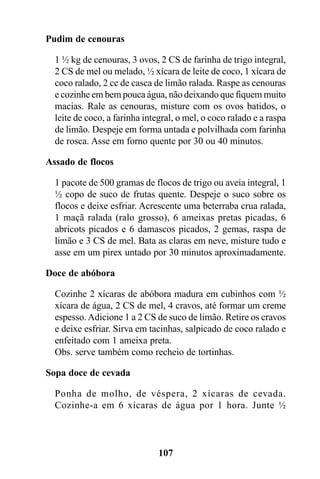 Pudim de cenouras

  1 ½ kg de cenouras, 3 ovos, 2 CS de farinha de trigo integral,
  2 CS de mel ou melado, ½ xícara de leite de coco, 1 xícara de
  coco ralado, 2 cc de casca de limão ralada. Raspe as cenouras
  e cozinhe em bem pouca água, não deixando que fiquem muito
  macias. Rale as cenouras, misture com os ovos batidos, o
  leite de coco, a farinha integral, o mel, o coco ralado e a raspa
  de limão. Despeje em forma untada e polvilhada com farinha
  de rosca. Asse em forno quente por 30 ou 40 minutos.

Assado de flocos

  1 pacote de 500 gramas de flocos de trigo ou aveia integral, 1
  ½ copo de suco de frutas quente. Despeje o suco sobre os
  flocos e deixe esfriar. Acrescente uma beterraba crua ralada,
  1 maçã ralada (ralo grosso), 6 ameixas pretas picadas, 6
  abricots picados e 6 damascos picados, 2 gemas, raspa de
  limão e 3 CS de mel. Bata as claras em neve, misture tudo e
  asse em um pirex untado por 30 minutos aproximadamente.

Doce de abóbora

  Cozinhe 2 xícaras de abóbora madura em cubinhos com ½
  xícara de água, 2 CS de mel, 4 cravos, até formar um creme
  espesso. Adicione 1 a 2 CS de suco de limão. Retire os cravos
  e deixe esfriar. Sirva em tacinhas, salpicado de coco ralado e
  enfeitado com 1 ameixa preta.
  Obs. serve também como recheio de tortinhas.

Sopa doce de cevada

  Ponha de molho, de véspera, 2 xícaras de cevada.
  Cozinhe-a em 6 xícaras de água por 1 hora. Junte ½



                               107
 