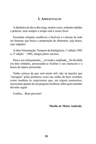 I. APRESENTAÇÃO

  A dinâmica do dia-a-dia exige, muitas vezes, soluções rápidas
e práticas, nem sempre o tempo está a nosso favor.

  Encontrar soluções confiáveis e factíveis é o desejo de todo
ser humano que busca a preparação de alimentos, seja doces,
seja salgados.

   A obra Alimentação: Tempero da Inteligência, 1ª edição-1983
e, 2ª edição – 1985, atingiu pleno sucesso.

  Para o seu relançamento__ revisada e ampliada__foi dividida
em dois módulos, procurando-se facilitar o seu manuseio e a
busca do tópico procurado.

  Tenho certeza de que será muito útil, não só àqueles que
“navegam” pelas primeiras vezes nas ondas do bem cozinhar,
como também às experientes que, em alguns momentos,
necessitam apenas de um pequeno lembrete sobre qual caminho
deverão seguir.

  Confira... Bom proveito!



                                   Murilo de Matos Andrade.




                              10
 