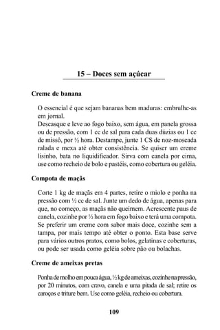 15 – Doces sem açúcar

Creme de banana

  O essencial é que sejam bananas bem maduras: embrulhe-as
  em jornal.
  Descasque e leve ao fogo baixo, sem água, em panela grossa
  ou de pressão, com 1 cc de sal para cada duas dúzias ou 1 cc
  de missô, por ½ hora. Destampe, junte 1 CS de noz-moscada
  ralada e mexa até obter consistência. Se quiser um creme
  lisinho, bata no liquidificador. Sirva com canela por cima,
  use como recheio de bolo e pastéis, como cobertura ou geléia.

Compota de maçãs

  Corte 1 kg de maçãs em 4 partes, retire o miolo e ponha na
  pressão com ½ cc de sal. Junte um dedo de água, apenas para
  que, no começo, as maçãs não queimem. Acrescente paus de
  canela, cozinhe por ½ hora em fogo baixo e terá uma compota.
  Se preferir um creme com sabor mais doce, cozinhe sem a
  tampa, por mais tempo até obter o ponto. Esta base serve
  para vários outros pratos, como bolos, gelatinas e coberturas,
  ou pode ser usada como geléia sobre pão ou bolachas.

Creme de ameixas pretas

  Ponha de molho em pouca água, ½ kg de ameixas, cozinhe na pressão,
  por 20 minutos, com cravo, canela e uma pitada de sal; retire os
  caroços e triture bem. Use como geléia, recheio ou cobertura.

                               109
 