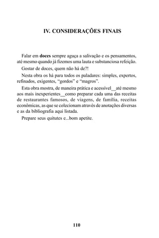 IV. CONSIDERAÇÕES FINAIS



   Falar em doces sempre aguça a salivação e os pensamentos,
até mesmo quando já fizemos uma lauta e substanciosa refeição.
   Gostar de doces, quem não há de?!
   Nesta obra os há para todos os paladares: simples, expertos,
refinados, exigentes, “gordos” e “magros”.
   Esta obra mostra, de maneira prática e acessível__até mesmo
aos mais inexperientes__como preparar cada uma das receitas
de restaurantes famosos, de viagens, de família, receitas
econômicas, as que se colecionam através de anotações diversas
e as da bibliografia aqui listada.
   Prepare seus quitutes e...bom apetite.




                             110
 