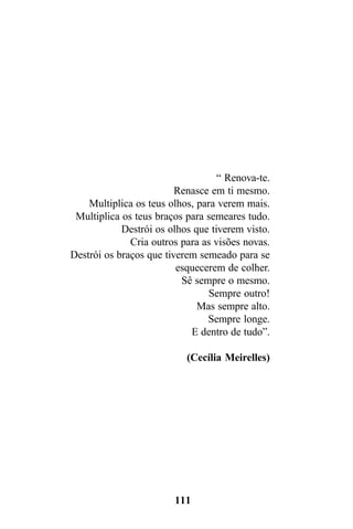 “ Renova-te.
                         Renasce em ti mesmo.
    Multiplica os teus olhos, para verem mais.
 Multiplica os teus braços para semeares tudo.
            Destrói os olhos que tiverem visto.
              Cria outros para as visões novas.
Destrói os braços que tiverem semeado para se
                         esquecerem de colher.
                          Sê sempre o mesmo.
                                 Sempre outro!
                              Mas sempre alto.
                                Sempre longe.
                            E dentro de tudo”.

                           (Cecília Meirelles)




                        111
 