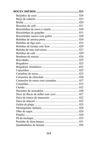 DOCES MIÚDOS ............................................................ 023
 Beijinhos de coco ........................................................... 024
 Beijo de caboclo ............................................................. 033
 Biriba .............................................................................. 024
 Biscoitos de café............................................................. 031
 Biscoitinhos de cravo e canela ....................................... 030
 Biscoitinhos de gengibre ................................................ 031
 Biscoitinhos suecos com geléia ..................................... 030
 Bolinhas de ameixa preta ............................................... 029
 Bolinhas de figo seco ..................................................... 032
 Bolinhas de laranja com licor ........................................ 029
 Bolinha de rum com nozes ............................................. 027
 Bolinhas de café ............................................................. 029
 Bombom de nescau ........................................................ 026
 Brevidades ...................................................................... 025
 Brigadeiro ....................................................................... 023
 Brigadeiro econômico .................................................... 032
 Cajuzinhos ...................................................................... 025
 Camafeus de nozes ......................................................... 023
 Caramelos de chocolate ................................................. 028
 Caramelos de nozes com castanhas ............................... 027
 Cerejinhas ....................................................................... 015
 Chorão ............................................................................ 032
 Docinhos de amendoim .................................................. 030
 Doce de flocos de milho com coco ................................ 027
 Doce de tronco de mamoeiro ......................................... 022
 Doce de abacaxi ............................................................. 025
 Geléia de pinga ............................................................... 025
 Moranguinho fantasia..................................................... 026
 Olho de sogra.................................................................. 024
 Pirulito ............................................................................ 028
 Pé-de-moleque ................................................................ 033
 Pretinho de alma branca ................................................. 031
 Quadradinhos de banana ................................................ 026

                                          113
 
