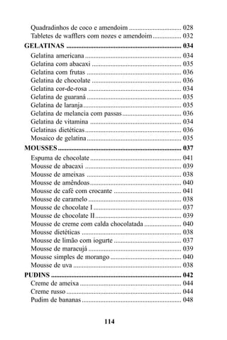 Quadradinhos de coco e amendoim ............................... 028
 Tabletes de wafflers com nozes e amendoim ................. 032
GELATINAS .................................................................... 034
 Gelatina americana ......................................................... 034
 Gelatina com abacaxi ..................................................... 035
 Gelatina com frutas ........................................................ 036
 Gelatina de chocolate ..................................................... 036
 Gelatina cor-de-rosa ....................................................... 034
 Gelatina de guaraná ........................................................ 035
 Gelatina de laranja .......................................................... 035
 Gelatina de melancia com passas ................................... 036
 Gelatina de vitamina ...................................................... 034
 Gelatinas dietéticas ......................................................... 036
 Mosaico de gelatina........................................................ 035
MOUSSES ......................................................................... 037
 Espuma de chocolate ...................................................... 041
 Mousse de abacaxi ......................................................... 039
 Mousse de ameixas ........................................................ 038
 Mousse de amêndoas...................................................... 040
 Mousse de café com crocante ........................................ 041
 Mousse de caramelo ....................................................... 038
 Mousse de chocolate I .................................................... 037
 Mousse de chocolate II................................................... 039
 Mousse de creme com calda chocolatada ...................... 040
 Mousse dietéticas ........................................................... 038
 Mousse de limão com iogurte ........................................ 037
 Mousse de maracujá ....................................................... 039
 Mousse simples de morango .......................................... 040
 Mousse de uva ................................................................ 038
PUDINS ............................................................................. 042
 Creme de ameixa ............................................................ 044
 Creme russo .................................................................... 044
 Pudim de bananas ........................................................... 048


                                         114
 
