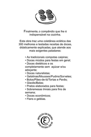 Finalmente, o compêndio que lhe é
        indispensável na cozinha.

 Esta obra traz uma coletânea eclética das
300 melhores e testadas receitas de doces,
 didaticamente explicadas, que atende aos
         mais exigentes paladares:

     • As tradicionais compotas caipiras;
     • Doces miúdos para festas em geral;
     • Doces dietéticos e os
     completamente sem açúcar e/ou
     adoçante;
     • Doces naturalistas;
     • Gelatinas/Mousses/Pudins/Sorvetes;
     • Bolos/Pães-de-ló/Tortas e Pavês;
     • Glacês/Balas;
     • Pratos elaborados para festas;
     • Sobremesas triviais para fins de
     semana;
     • Doces econômicos;
     • Flans e geléias.
 