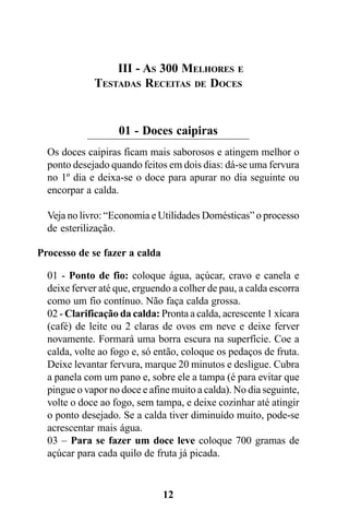 III - AS 300 MELHORES E
             TESTADAS RECEITAS DE DOCES


                   01 - Doces caipiras
  Os doces caipiras ficam mais saborosos e atingem melhor o
  ponto desejado quando feitos em dois dias: dá-se uma fervura
  no 1º dia e deixa-se o doce para apurar no dia seguinte ou
  encorpar a calda.

  Veja no livro: “Economia e Utilidades Domésticas” o processo
  de esterilização.

Processo de se fazer a calda

  01 - Ponto de fio: coloque água, açúcar, cravo e canela e
  deixe ferver até que, erguendo a colher de pau, a calda escorra
  como um fio contínuo. Não faça calda grossa.
  02 - Clarificação da calda: Pronta a calda, acrescente 1 xícara
  (café) de leite ou 2 claras de ovos em neve e deixe ferver
  novamente. Formará uma borra escura na superfície. Coe a
  calda, volte ao fogo e, só então, coloque os pedaços de fruta.
  Deixe levantar fervura, marque 20 minutos e desligue. Cubra
  a panela com um pano e, sobre ele a tampa (é para evitar que
  pingue o vapor no doce e afine muito a calda). No dia seguinte,
  volte o doce ao fogo, sem tampa, e deixe cozinhar até atingir
  o ponto desejado. Se a calda tiver diminuído muito, pode-se
  acrescentar mais água.
  03 – Para se fazer um doce leve coloque 700 gramas de
  açúcar para cada quilo de fruta já picada.


                               12
 