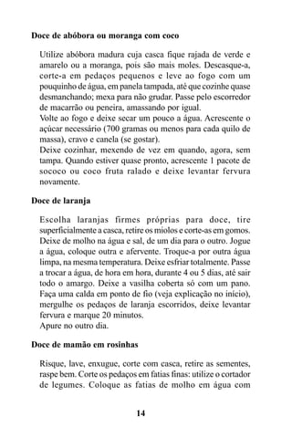 Doce de abóbora ou moranga com coco

  Utilize abóbora madura cuja casca fique rajada de verde e
  amarelo ou a moranga, pois são mais moles. Descasque-a,
  corte-a em pedaços pequenos e leve ao fogo com um
  pouquinho de água, em panela tampada, até que cozinhe quase
  desmanchando; mexa para não grudar. Passe pelo escorredor
  de macarrão ou peneira, amassando por igual.
  Volte ao fogo e deixe secar um pouco a água. Acrescente o
  açúcar necessário (700 gramas ou menos para cada quilo de
  massa), cravo e canela (se gostar).
  Deixe cozinhar, mexendo de vez em quando, agora, sem
  tampa. Quando estiver quase pronto, acrescente 1 pacote de
  sococo ou coco fruta ralado e deixe levantar fervura
  novamente.

Doce de laranja

  Escolha laranjas firmes próprias para doce, tire
  superficialmente a casca, retire os miolos e corte-as em gomos.
  Deixe de molho na água e sal, de um dia para o outro. Jogue
  a água, coloque outra e afervente. Troque-a por outra água
  limpa, na mesma temperatura. Deixe esfriar totalmente. Passe
  a trocar a água, de hora em hora, durante 4 ou 5 dias, até sair
  todo o amargo. Deixe a vasilha coberta só com um pano.
  Faça uma calda em ponto de fio (veja explicação no início),
  mergulhe os pedaços de laranja escorridos, deixe levantar
  fervura e marque 20 minutos.
  Apure no outro dia.

Doce de mamão em rosinhas

  Risque, lave, enxugue, corte com casca, retire as sementes,
  raspe bem. Corte os pedaços em fatias finas: utilize o cortador
  de legumes. Coloque as fatias de molho em água com


                              14
 