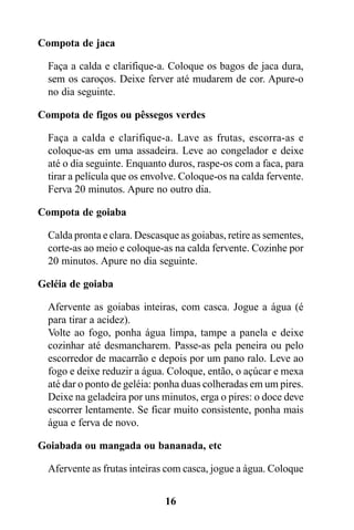 Compota de jaca

  Faça a calda e clarifique-a. Coloque os bagos de jaca dura,
  sem os caroços. Deixe ferver até mudarem de cor. Apure-o
  no dia seguinte.

Compota de figos ou pêssegos verdes

  Faça a calda e clarifique-a. Lave as frutas, escorra-as e
  coloque-as em uma assadeira. Leve ao congelador e deixe
  até o dia seguinte. Enquanto duros, raspe-os com a faca, para
  tirar a película que os envolve. Coloque-os na calda fervente.
  Ferva 20 minutos. Apure no outro dia.

Compota de goiaba

  Calda pronta e clara. Descasque as goiabas, retire as sementes,
  corte-as ao meio e coloque-as na calda fervente. Cozinhe por
  20 minutos. Apure no dia seguinte.

Geléia de goiaba

  Afervente as goiabas inteiras, com casca. Jogue a água (é
  para tirar a acidez).
  Volte ao fogo, ponha água limpa, tampe a panela e deixe
  cozinhar até desmancharem. Passe-as pela peneira ou pelo
  escorredor de macarrão e depois por um pano ralo. Leve ao
  fogo e deixe reduzir a água. Coloque, então, o açúcar e mexa
  até dar o ponto de geléia: ponha duas colheradas em um pires.
  Deixe na geladeira por uns minutos, erga o pires: o doce deve
  escorrer lentamente. Se ficar muito consistente, ponha mais
  água e ferva de novo.

Goiabada ou mangada ou bananada, etc

  Afervente as frutas inteiras com casca, jogue a água. Coloque


                              16
 