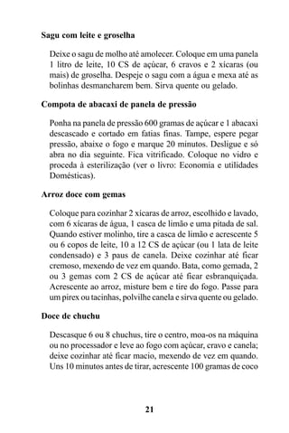 Sagu com leite e groselha

  Deixe o sagu de molho até amolecer. Coloque em uma panela
  1 litro de leite, 10 CS de açúcar, 6 cravos e 2 xícaras (ou
  mais) de groselha. Despeje o sagu com a água e mexa até as
  bolinhas desmancharem bem. Sirva quente ou gelado.

Compota de abacaxi de panela de pressão

  Ponha na panela de pressão 600 gramas de açúcar e 1 abacaxi
  descascado e cortado em fatias finas. Tampe, espere pegar
  pressão, abaixe o fogo e marque 20 minutos. Desligue e só
  abra no dia seguinte. Fica vitrificado. Coloque no vidro e
  proceda à esterilização (ver o livro: Economia e utilidades
  Domésticas).

Arroz doce com gemas

  Coloque para cozinhar 2 xícaras de arroz, escolhido e lavado,
  com 6 xícaras de água, 1 casca de limão e uma pitada de sal.
  Quando estiver molinho, tire a casca de limão e acrescente 5
  ou 6 copos de leite, 10 a 12 CS de açúcar (ou 1 lata de leite
  condensado) e 3 paus de canela. Deixe cozinhar até ficar
  cremoso, mexendo de vez em quando. Bata, como gemada, 2
  ou 3 gemas com 2 CS de açúcar até ficar esbranquiçada.
  Acrescente ao arroz, misture bem e tire do fogo. Passe para
  um pirex ou tacinhas, polvilhe canela e sirva quente ou gelado.

Doce de chuchu

  Descasque 6 ou 8 chuchus, tire o centro, moa-os na máquina
  ou no processador e leve ao fogo com açúcar, cravo e canela;
  deixe cozinhar até ficar macio, mexendo de vez em quando.
  Uns 10 minutos antes de tirar, acrescente 100 gramas de coco



                              21
 