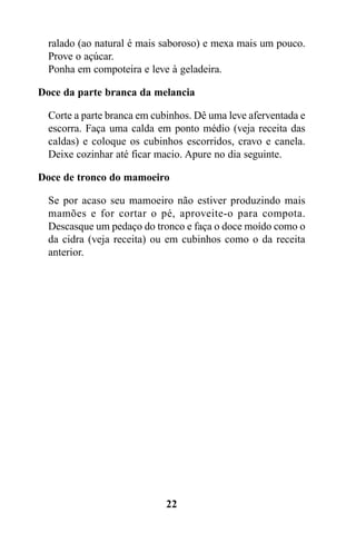 ralado (ao natural é mais saboroso) e mexa mais um pouco.
  Prove o açúcar.
  Ponha em compoteira e leve à geladeira.

Doce da parte branca da melancia

  Corte a parte branca em cubinhos. Dê uma leve aferventada e
  escorra. Faça uma calda em ponto médio (veja receita das
  caldas) e coloque os cubinhos escorridos, cravo e canela.
  Deixe cozinhar até ficar macio. Apure no dia seguinte.

Doce de tronco do mamoeiro

  Se por acaso seu mamoeiro não estiver produzindo mais
  mamões e for cortar o pé, aproveite-o para compota.
  Descasque um pedaço do tronco e faça o doce moído como o
  da cidra (veja receita) ou em cubinhos como o da receita
  anterior.




                             22
 