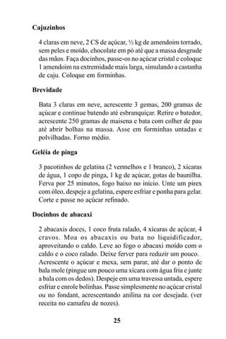 Cajuzinhos

  4 claras em neve, 2 CS de açúcar, ½ kg de amendoim torrado,
  sem peles e moído, chocolate em pó até que a massa desgrude
  das mãos. Faça docinhos, passe-os no açúcar cristal e coloque
  1 amendoim na extremidade mais larga, simulando a castanha
  de caju. Coloque em forminhas.

Brevidade

  Bata 3 claras em neve, acrescente 3 gemas, 200 gramas de
  açúcar e continue batendo até esbranquiçar. Retire o batedor,
  acrescente 250 gramas de maisena e bata com colher de pau
  até abrir bolhas na massa. Asse em forminhas untadas e
  polvilhadas. Forno médio.

Geléia de pinga

  3 pacotinhos de gelatina (2 vermelhos e 1 branco), 2 xícaras
  de água, 1 copo de pinga, 1 kg de açúcar, gotas de baunilha.
  Ferva por 25 minutos, fogo baixo no início. Unte um pirex
  com óleo, despeje a gelatina, espere esfriar e ponha para gelar.
  Corte e passe no açúcar refinado.

Docinhos de abacaxi

  2 abacaxis doces, 1 coco fruta ralado, 4 xícaras de açúcar, 4
  cravos. Moa os abacaxis ou bata no liquidificador,
  aproveitando o caldo. Leve ao fogo o abacaxi moído com o
  caldo e o coco ralado. Deixe ferver para reduzir um pouco.
  Acrescente o açúcar e mexa, sem parar, até dar o ponto de
  bala mole (pingue um pouco uma xícara com água fria e junte
  a bala com os dedos). Despeje em uma travessa untada, espere
  esfriar e enrole bolinhas. Passe simplesmente no açúcar cristal
  ou no fondant, acrescentando anilina na cor desejada. (ver
  receita no camafeu de nozes).

                               25
 