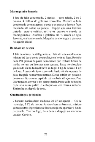 Moranguinho fantasia

 1 lata de leite condensado, 2 gemas, 1 coco ralado, 2 ou 3
 cravos, 4 folhas de gelatina vermelha. Misture o leite
 condensado com as gemas, o coco e os cravos e leve ao fogo,
 mexendo até soltar da panela. Despeje em uma travessa
 untada, espere esfriar, retire os cravos e enrole os
 moranguinhos. Dissolva a gelatina em ½ xícara de água
 fervente, em banho-maria. Mergulhe os morangos e passe-os
 no açúcar cristal.

Bombom de nescau

 1 lata de nescau de 450 gramas e 1 lata de leite condensado:
 misture até dar o ponto de enrolar, sem levar ao fogo. Recheie
 com 150 gramas de passa sem caroço que tenham ficado de
 molho no rum ou licor por uma semana. Passe no chocolate
 granulado ou no fondant: leve ao fogo: 1 kg de açúcar, 1 CS
 de karo, 3 copos de água e gotas de limão até dar o ponto de
 bala. Despeje no mármore untado. Deixe esfriar um pouco e,
 com o auxílio de uma espátula retire e bata até açucarar. Para
 usar fondant, derreta-o em banho-maria. Passe cada bombom,
 espetado num palito e coloque-os em forma untada.
 Embrulhe-os depois de seco.

Quadradinhos de banana

 7 bananas nanicas bem maduras, 20 CS de açúcar , 1 CS de
 manteiga, 3 CS de nescau. Amasse bem as bananas, misture
 com os outros ingredientes e leve ao fogo até aparecer o fundo
 da panela. Tire do fogo, bata bem e despeje no mármore
 untado. Corte-o.




                             26
 